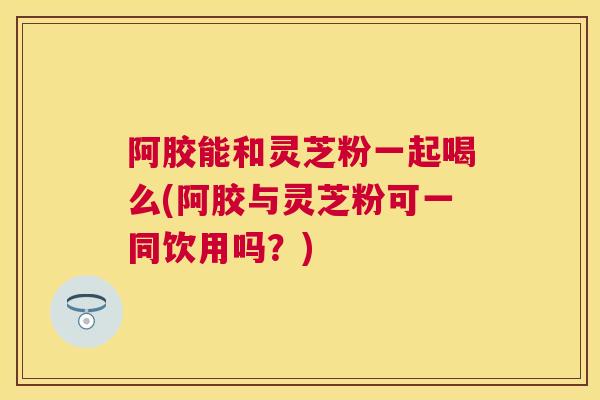 阿胶能和灵芝粉一起喝么(阿胶与灵芝粉可一同饮用吗？)