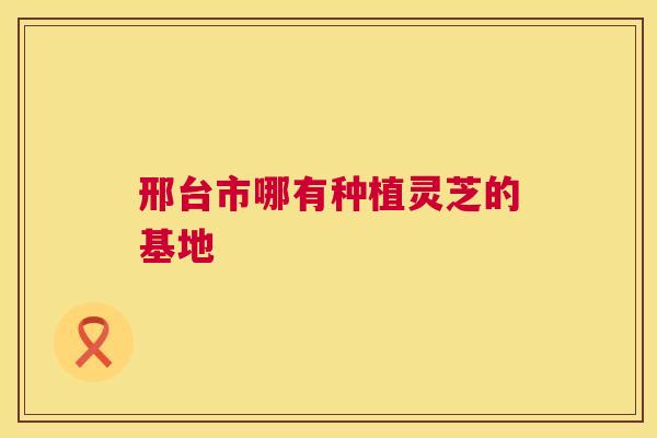 邢台市哪有种植灵芝的基地