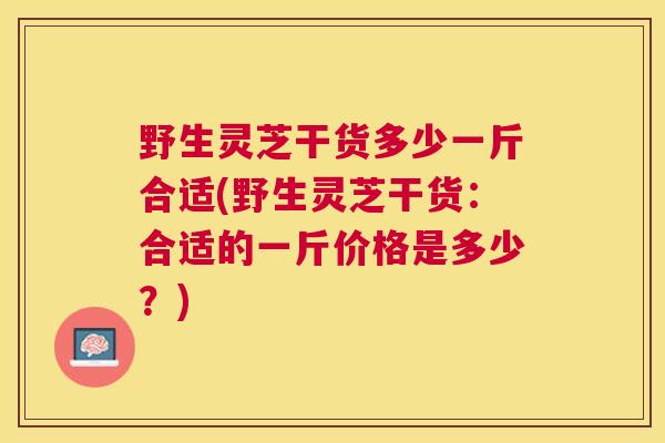 野生灵芝干货多少一斤合适(野生灵芝干货:合适的一斤价格是多少?) 野生灵芝干货多少一斤合适(野生灵芝干货:合适的一斤价格是多少?)