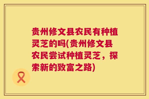 贵州修文县农民有种植灵芝的吗(贵州修文县农民尝试种植灵芝,探索新的致富之路) 贵州修文县农民有种植灵芝的吗(贵州修文县农民尝试种植灵芝,探索新的致富之路)