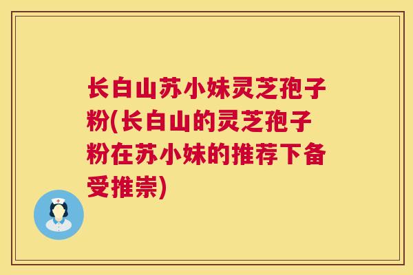 长白山苏小妹灵芝孢子粉(长白山的灵芝孢子粉在苏小妹的推荐下备受推崇) 长白山苏小妹灵芝孢子粉(长白山的灵芝孢子粉在苏小妹的推荐下备受推崇)