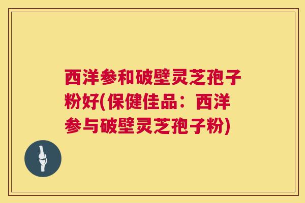 西洋参和破壁灵芝孢子粉好(保健佳品：西洋参与破壁灵芝孢子粉)