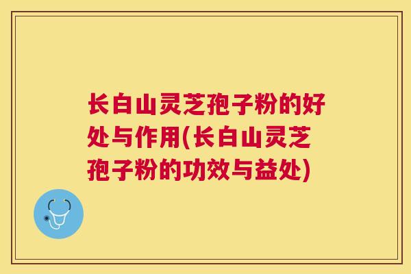 长白山灵芝孢子粉的好处与作用(长白山灵芝孢子粉的功效与益处) 长白山灵芝孢子粉的好处与作用(长白山灵芝孢子粉的功效与益处)