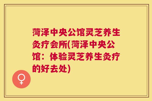 菏泽中央公馆灵芝养生灸疗会所(菏泽中央公馆:体验灵芝养生灸疗的好去处) 菏泽中央公馆灵芝养生灸疗会所(菏泽中央公馆:体验灵芝养生灸疗的好去处)