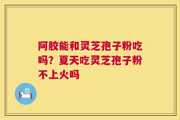 阿胶能和灵芝孢子粉吃吗?夏天吃灵芝孢子粉不上火吗 阿胶能和灵芝孢子粉吃吗?夏天吃灵芝孢子粉不上火吗