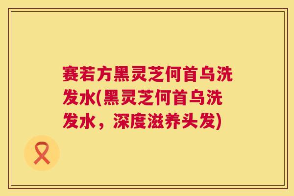 赛若方黑灵芝何首乌洗发水(黑灵芝何首乌洗发水，深度滋养头发)