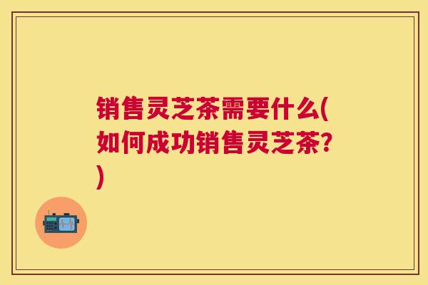 销售灵芝茶需要什么(如何成功销售灵芝茶？)