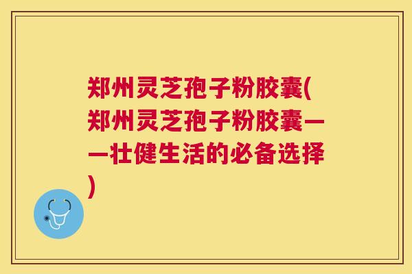 郑州灵芝孢子粉胶囊(郑州灵芝孢子粉胶囊——壮健生活的必备选择) 郑州灵芝孢子粉胶囊(郑州灵芝孢子粉胶囊——壮健生活的必备选择)