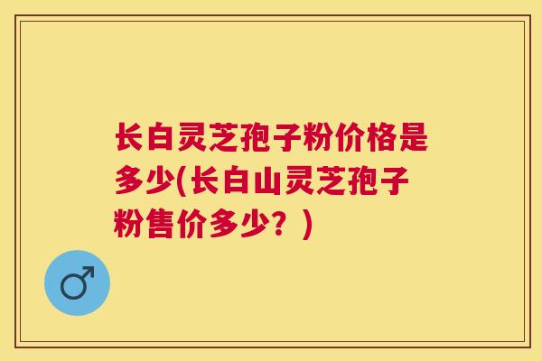 长白灵芝孢子粉价格是多少(长白山灵芝孢子粉售价多少？)