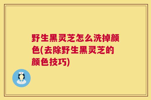 野生黑灵芝怎么洗掉颜色(去除野生黑灵芝的颜色技巧) 野生黑灵芝怎么洗掉颜色(去除野生黑灵芝的颜色技巧)