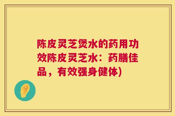 陈皮灵芝煲水的药用功效陈皮灵芝水:药膳佳品,有效强身健体) 陈皮灵芝煲水的药用功效陈皮灵芝水:药膳佳品,有效强身健体)