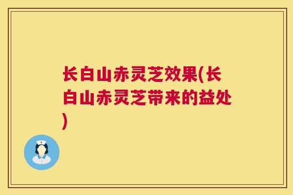 长白山赤灵芝效果(长白山赤灵芝带来的益处)