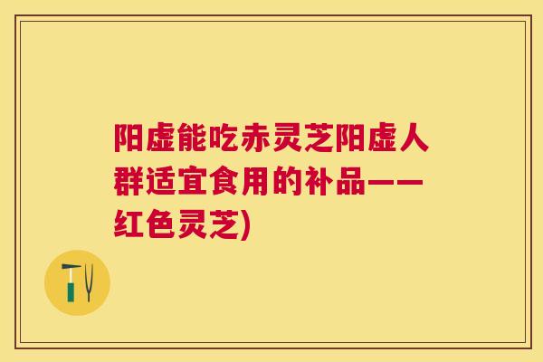 阳虚能吃赤灵芝阳虚人群适宜食用的补品——红色灵芝) 阳虚能吃赤灵芝阳虚人群适宜食用的补品——红色灵芝)
