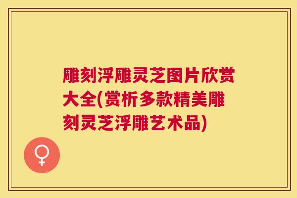 雕刻浮雕灵芝图片欣赏大全(赏析多款精美雕刻灵芝浮雕艺术品)