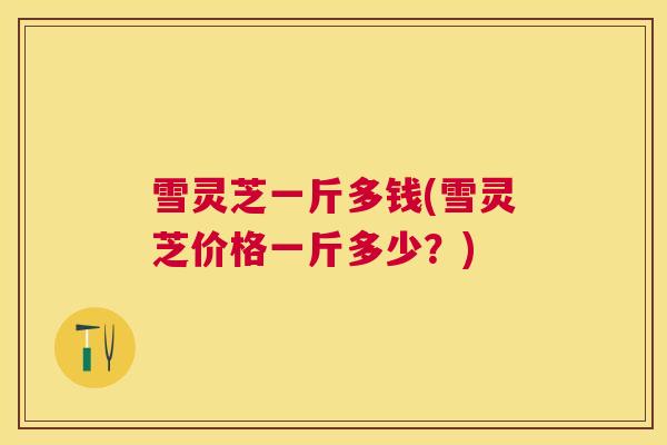 雪灵芝一斤多钱(雪灵芝价格一斤多少?) 雪灵芝一斤多钱(雪灵芝价格一斤多少?)
