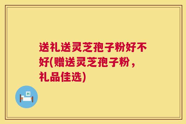 送礼送灵芝孢子粉好不好(赠送灵芝孢子粉,礼品佳选) 送礼送灵芝孢子粉好不好(赠送灵芝孢子粉,礼品佳选)