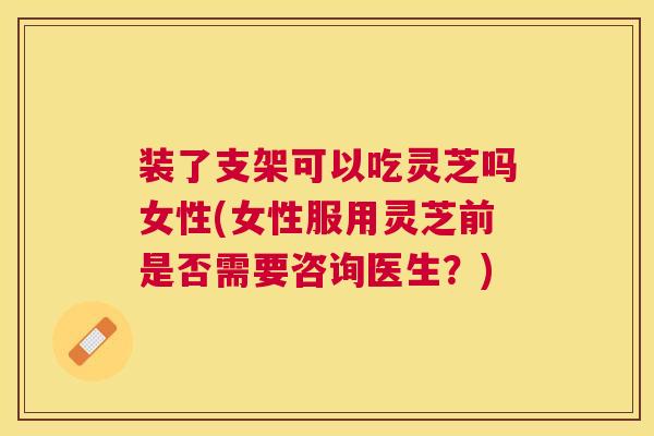 装了支架可以吃灵芝吗女性(女性服用灵芝前是否需要咨询医生？)