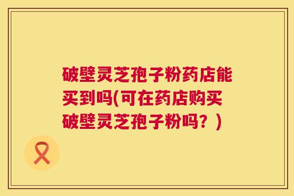 破壁灵芝孢子粉药店能买到吗(可在药店购买破壁灵芝孢子粉吗？)