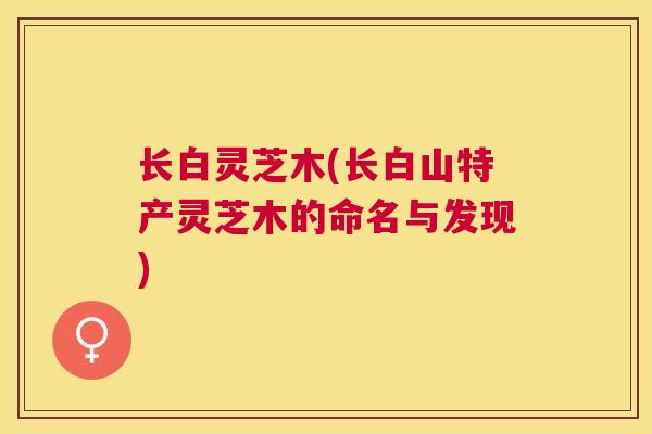 长白灵芝木(长白山特产灵芝木的命名与发现) 长白灵芝木(长白山特产灵芝木的命名与发现)