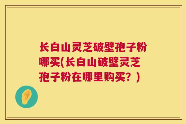 长白山灵芝破壁孢子粉哪买(长白山破壁灵芝孢子粉在哪里购买?) 长白山灵芝破壁孢子粉哪买(长白山破壁灵芝孢子粉在哪里购买?)