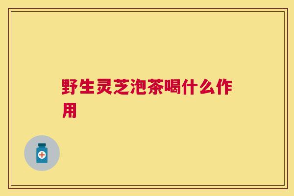 野生灵芝泡茶喝什么作用 野生灵芝泡茶喝什么作用