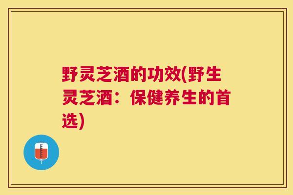 野灵芝酒的功效(野生灵芝酒：保健养生的首选)