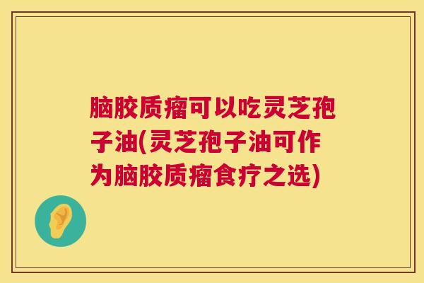 脑胶质瘤可以吃灵芝孢子油(灵芝孢子油可作为脑胶质瘤食疗之选)
