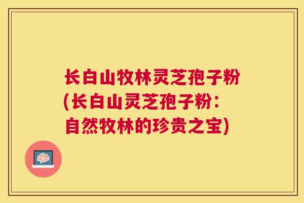 长白山牧林灵芝孢子粉(长白山灵芝孢子粉:自然牧林的珍贵之宝) 长白山牧林灵芝孢子粉(长白山灵芝孢子粉:自然牧林的珍贵之宝)