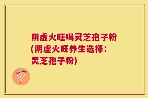 阴虚火旺喝灵芝孢子粉(阴虚火旺养生选择:灵芝孢子粉) 阴虚火旺喝灵芝孢子粉(阴虚火旺养生选择:灵芝孢子粉)