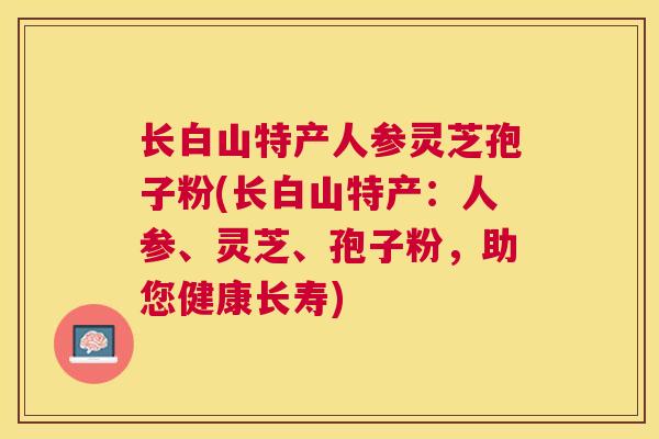 长白山特产人参灵芝孢子粉(长白山特产：人参、灵芝、孢子粉，助您健康长寿)