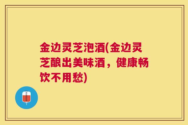 金边灵芝泡酒(金边灵芝酿出美味酒，健康畅饮不用愁)