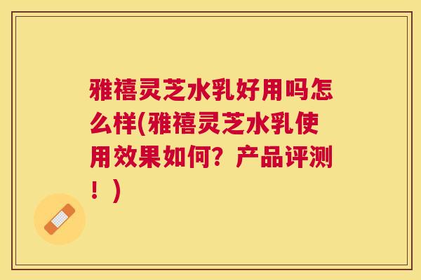 雅禧灵芝水乳好用吗怎么样(雅禧灵芝水乳使用效果如何?产品评测!) 雅禧灵芝水乳好用吗怎么样(雅禧灵芝水乳使用效果如何?产品评测!)