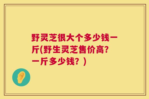 野灵芝很大个多少钱一斤(野生灵芝售价高?一斤多少钱?) 野灵芝很大个多少钱一斤(野生灵芝售价高?一斤多少钱?)