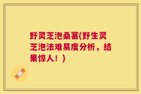野灵芝泡桑葚(野生灵芝泡法难易度分析,结果惊人!) 野灵芝泡桑葚(野生灵芝泡法难易度分析,结果惊人!)