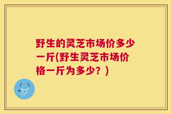 野生的灵芝市场价多少一斤(野生灵芝市场价格一斤为多少?) 野生的灵芝市场价多少一斤(野生灵芝市场价格一斤为多少?)