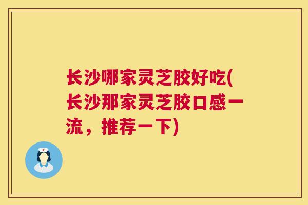 长沙哪家灵芝胶好吃(长沙那家灵芝胶口感一流,推荐一下) 长沙哪家灵芝胶好吃(长沙那家灵芝胶口感一流,推荐一下)
