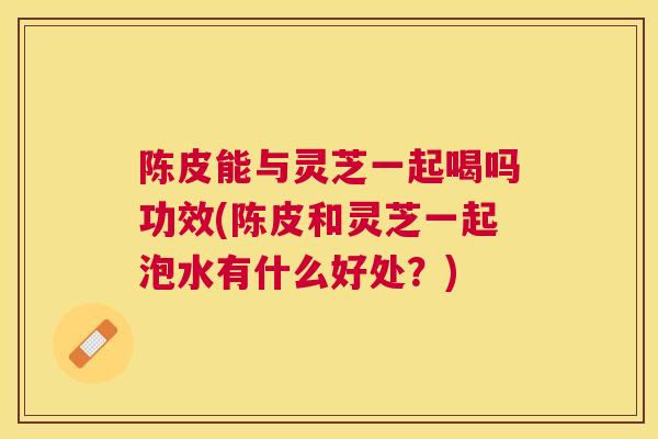 陈皮能与灵芝一起喝吗功效(陈皮和灵芝一起泡水有什么好处？)