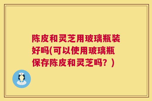 陈皮和灵芝用玻璃瓶装好吗(可以使用玻璃瓶保存陈皮和灵芝吗?) 陈皮和灵芝用玻璃瓶装好吗(可以使用玻璃瓶保存陈皮和灵芝吗?)