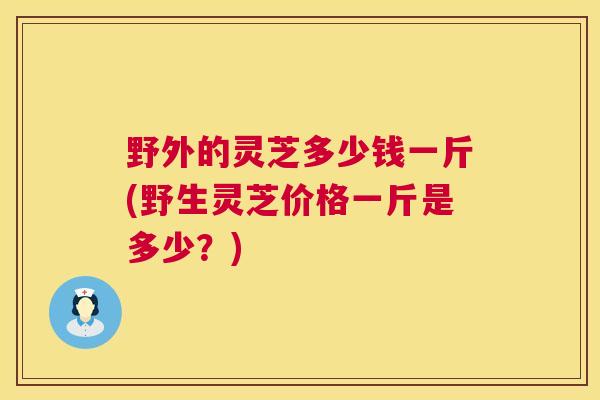 野外的灵芝多少钱一斤(野生灵芝价格一斤是多少？)