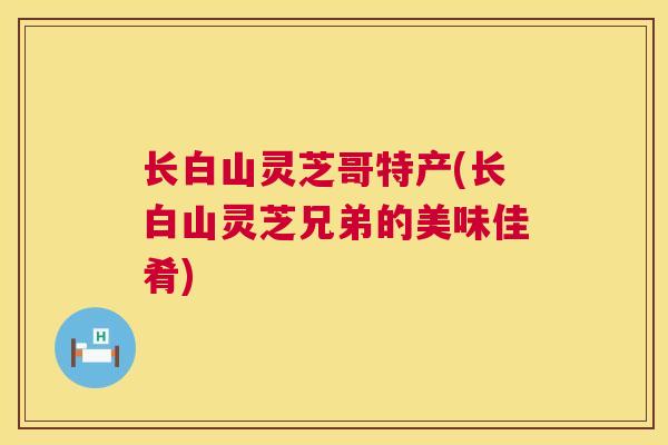 长白山灵芝哥特产(长白山灵芝兄弟的美味佳肴) 长白山灵芝哥特产(长白山灵芝兄弟的美味佳肴)