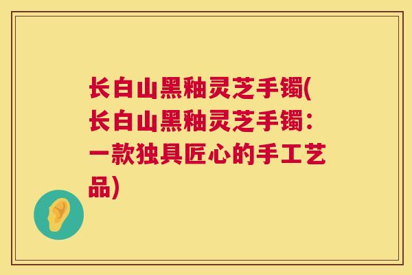 长白山黑釉灵芝手镯(长白山黑釉灵芝手镯:一款独具匠心的手工艺品) 长白山黑釉灵芝手镯(长白山黑釉灵芝手镯:一款独具匠心的手工艺品)