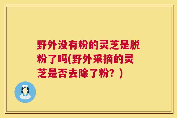 野外没有粉的灵芝是脱粉了吗(野外采摘的灵芝是否去除了粉?) 野外没有粉的灵芝是脱粉了吗(野外采摘的灵芝是否去除了粉?)