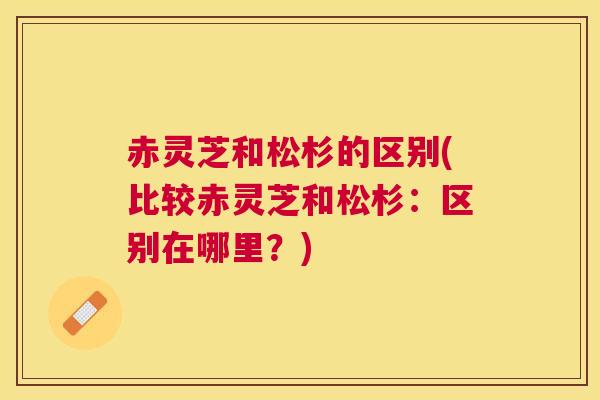 赤灵芝和松杉的区别(比较赤灵芝和松杉:区别在哪里?) 赤灵芝和松杉的区别(比较赤灵芝和松杉:区别在哪里?)