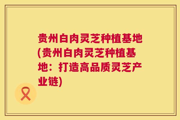 贵州白肉灵芝种植基地(贵州白肉灵芝种植基地：打造高品质灵芝产业链)
