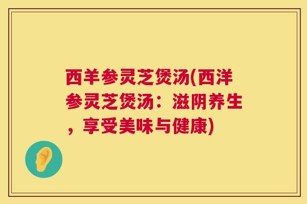 西羊参灵芝煲汤(西洋参灵芝煲汤:滋阴养生,享受美味与健康) 西羊参灵芝煲汤(西洋参灵芝煲汤:滋阴养生,享受美味与健康)