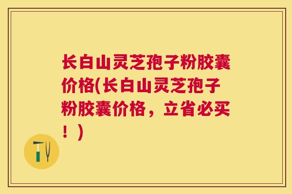 长白山灵芝孢子粉胶囊价格(长白山灵芝孢子粉胶囊价格,立省必买!) 长白山灵芝孢子粉胶囊价格(长白山灵芝孢子粉胶囊价格,立省必买!)