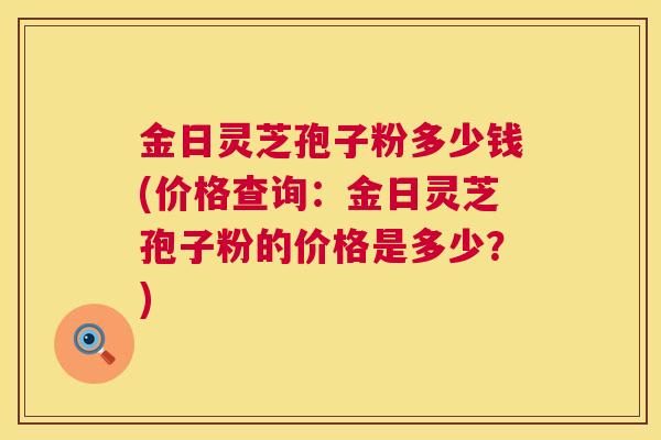 金日灵芝孢子粉多少钱(价格查询：金日灵芝孢子粉的价格是多少？)