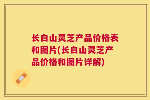 长白山灵芝产品价格表和图片(长白山灵芝产品价格和图片详解) 长白山灵芝产品价格表和图片(长白山灵芝产品价格和图片详解)