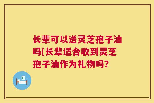 长辈可以送灵芝孢子油吗(长辈适合收到灵芝孢子油作为礼物吗? 长辈可以送灵芝孢子油吗(长辈适合收到灵芝孢子油作为礼物吗?