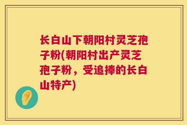 长白山下朝阳村灵芝孢子粉(朝阳村出产灵芝孢子粉,受追捧的长白山特产) 长白山下朝阳村灵芝孢子粉(朝阳村出产灵芝孢子粉,受追捧的长白山特产)
